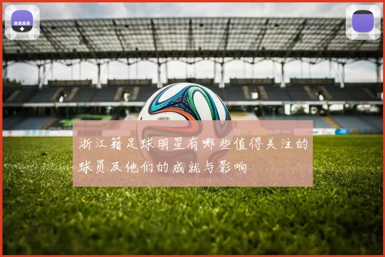 浙江籍足球明星有哪些值得关注的球员及他们的成就与影响