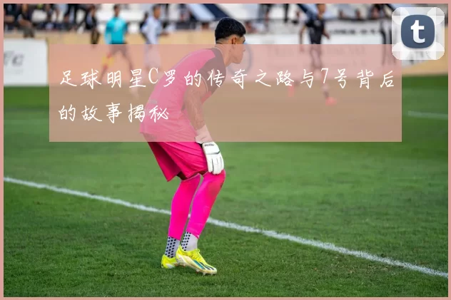 足球明星C罗的传奇之路与7号背后的故事揭秘