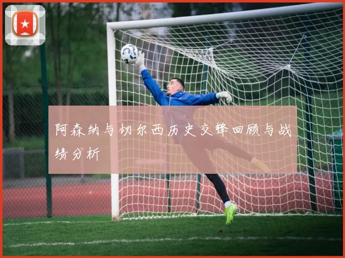 阿森纳与切尔西历史交锋回顾与战绩分析