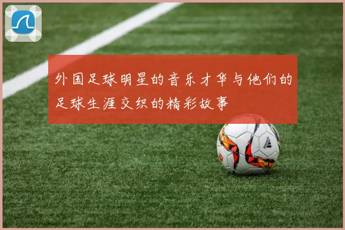 外国足球明星的音乐才华与他们的足球生涯交织的精彩故事