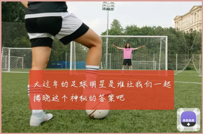大过年的足球明星是谁让我们一起揭晓这个神秘的答案吧