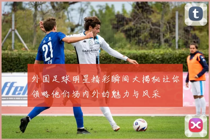 外国足球明星精彩瞬间大揭秘让你领略他们场内外的魅力与风采