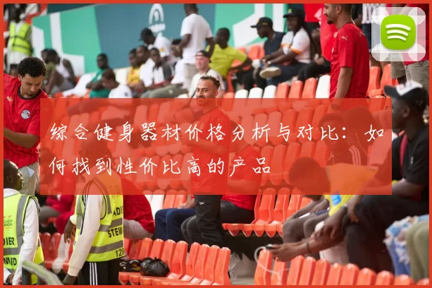 综合健身器材价格分析与对比：如何找到性价比高的产品