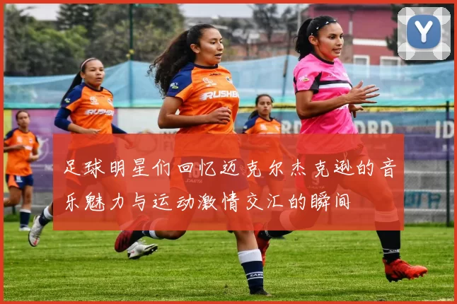 足球明星们回忆迈克尔杰克逊的音乐魅力与运动激情交汇的瞬间