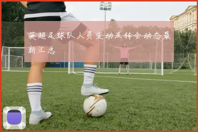 英超足球队人员变动及转会动态最新汇总