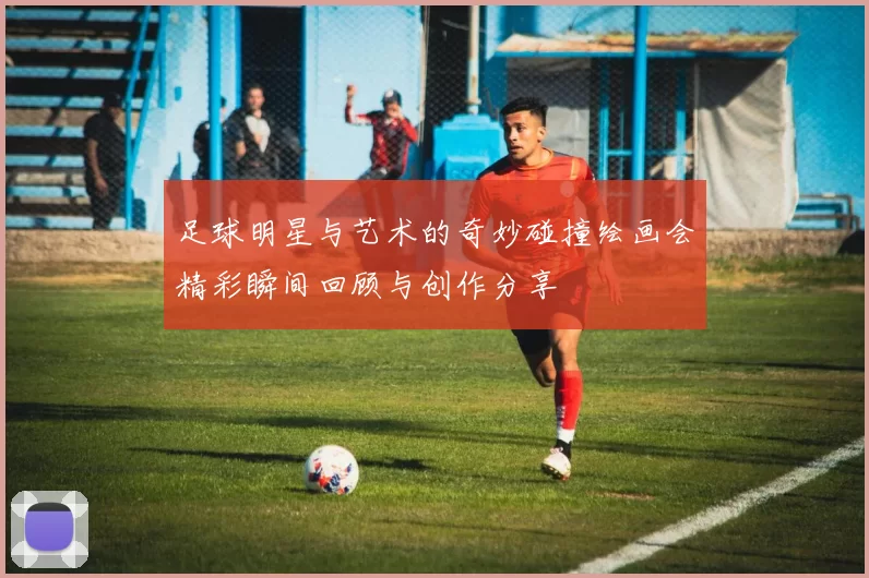 足球明星与艺术的奇妙碰撞绘画会精彩瞬间回顾与创作分享