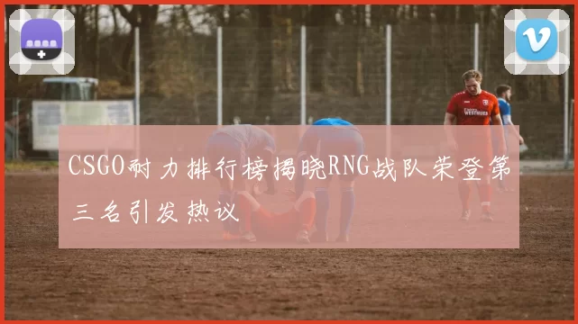 CSGO耐力排行榜揭晓RNG战队荣登第三名引发热议