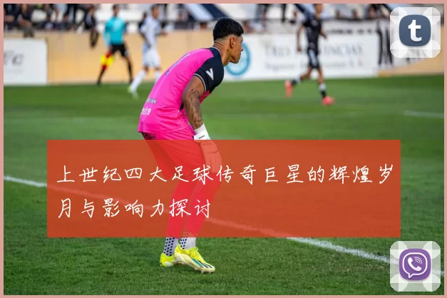 上世纪四大足球传奇巨星的辉煌岁月与影响力探讨