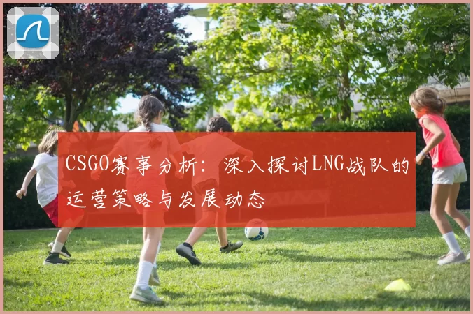 CSGO赛事分析：深入探讨LNG战队的运营策略与发展动态