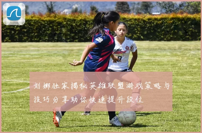 刘娜独家揭秘英雄联盟游戏策略与技巧分享助你快速提升段位