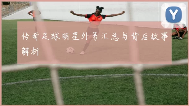 传奇足球明星外号汇总与背后故事解析