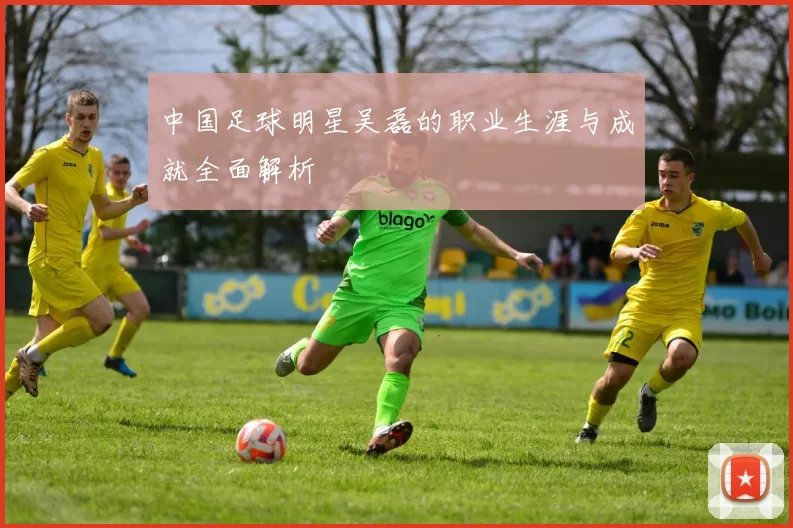 中国足球明星吴磊的职业生涯与成就全面解析