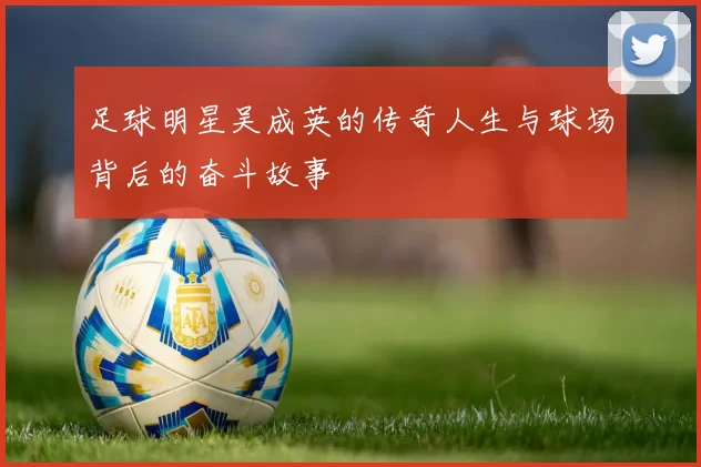 足球明星吴成英的传奇人生与球场背后的奋斗故事