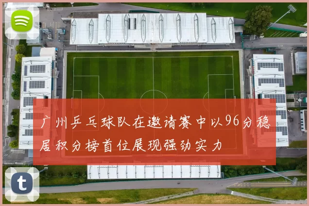广州乒乓球队在邀请赛中以96分稳居积分榜首位展现强劲实力