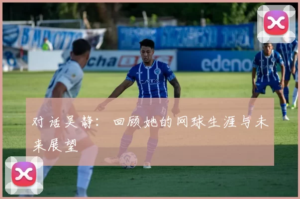 对话吴静：回顾她的网球生涯与未来展望