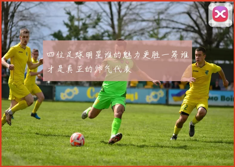 四位足球明星谁的魅力更胜一筹谁才是真正的帅气代表
