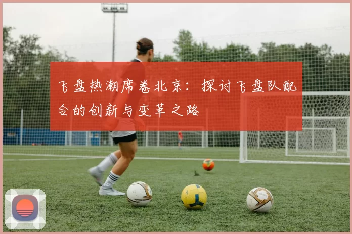 飞盘热潮席卷北京：探讨飞盘队配合的创新与变革之路