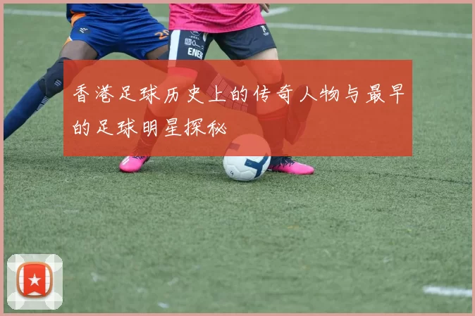 香港足球历史上的传奇人物与最早的足球明星探秘