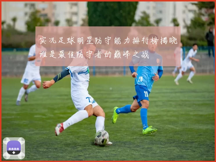 实况足球明星防守能力排行榜揭晓谁是最佳防守者的巅峰之战