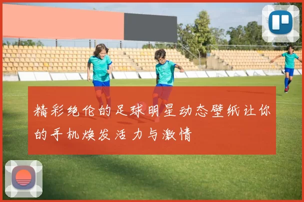精彩绝伦的足球明星动态壁纸让你的手机焕发活力与激情