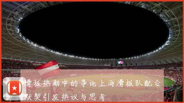 滑板热潮中的争论上海滑板队配合默契引发热议与思考