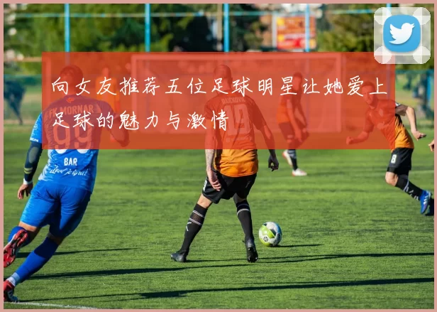 向女友推荐五位足球明星让她爱上足球的魅力与激情