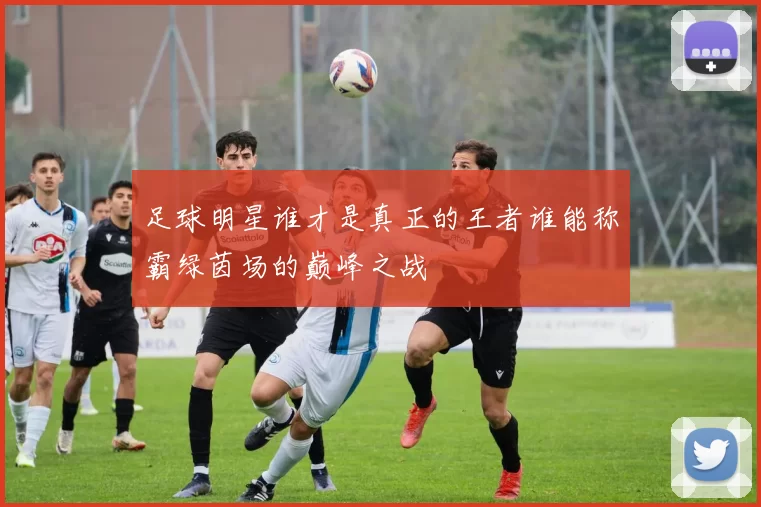 足球明星谁才是真正的王者谁能称霸绿茵场的巅峰之战