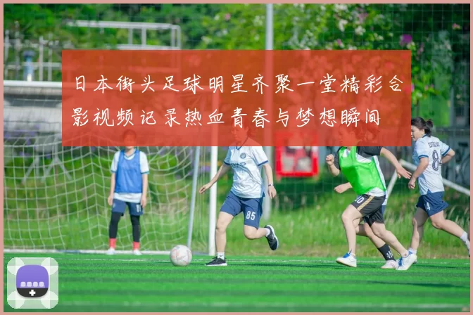 日本街头足球明星齐聚一堂精彩合影视频记录热血青春与梦想瞬间