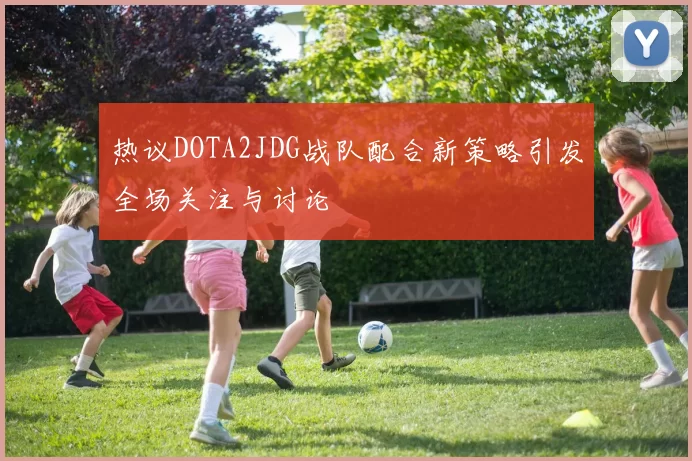 热议DOTA2JDG战队配合新策略引发全场关注与讨论