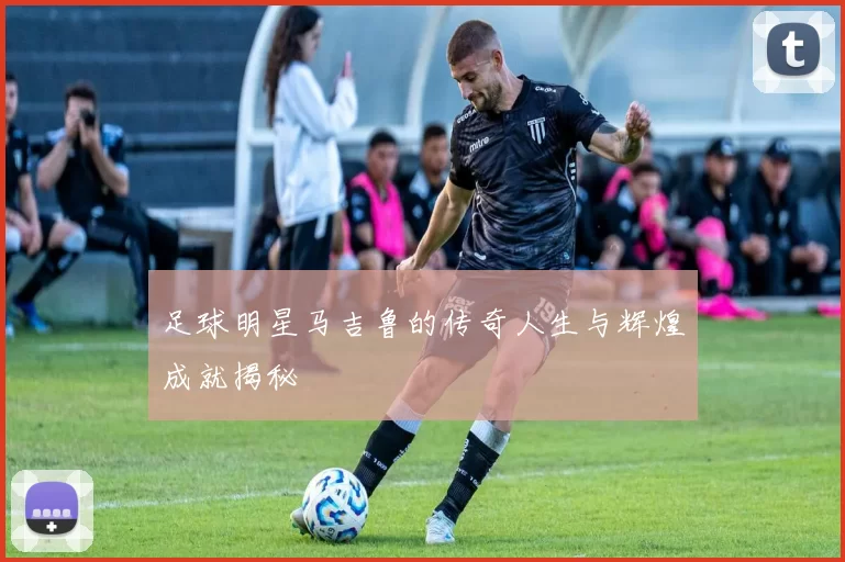 足球明星马吉鲁的传奇人生与辉煌成就揭秘