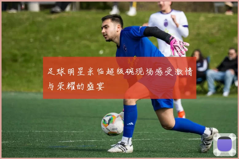 足球明星亲临超级碗现场感受激情与荣耀的盛宴