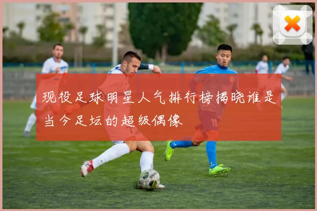 现役足球明星人气排行榜揭晓谁是当今足坛的超级偶像