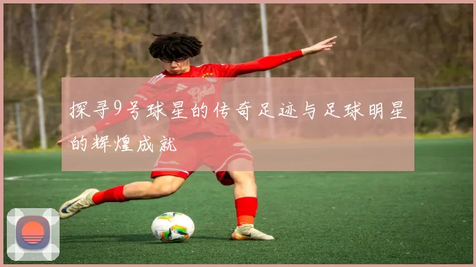 探寻9号球星的传奇足迹与足球明星的辉煌成就