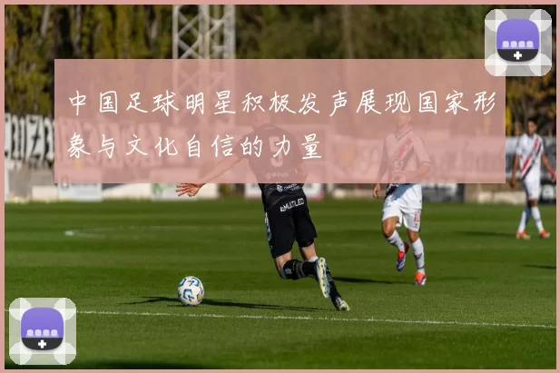 中国足球明星积极发声展现国家形象与文化自信的力量