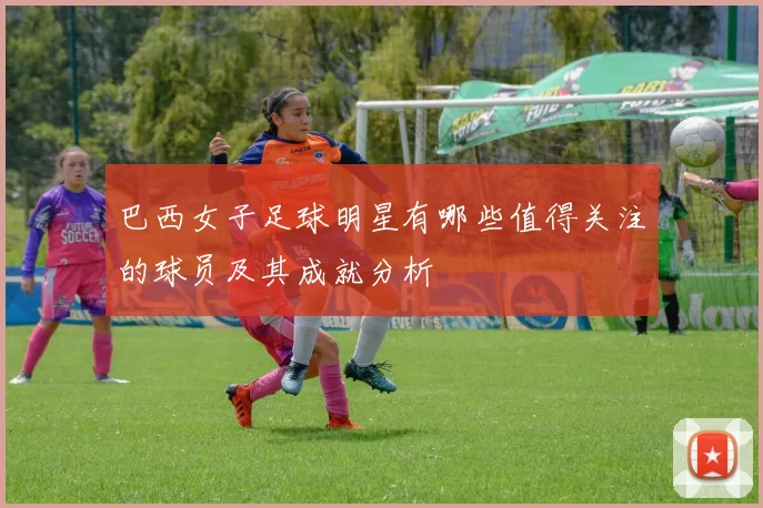 巴西女子足球明星有哪些值得关注的球员及其成就分析