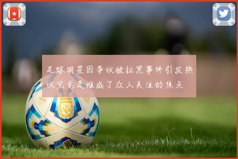 足球明星因争议被拉黑事件引发热议究竟是谁成了众人关注的焦点