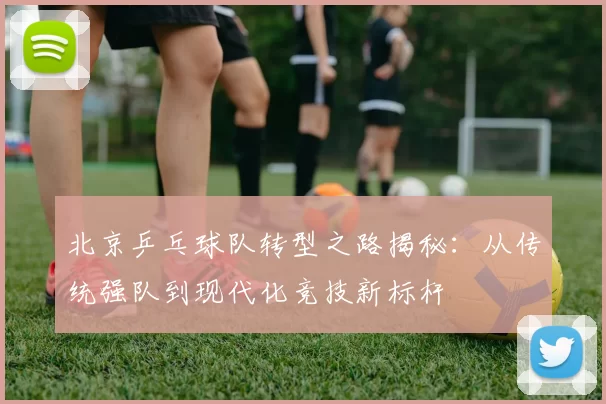 北京乒乓球队转型之路揭秘：从传统强队到现代化竞技新标杆