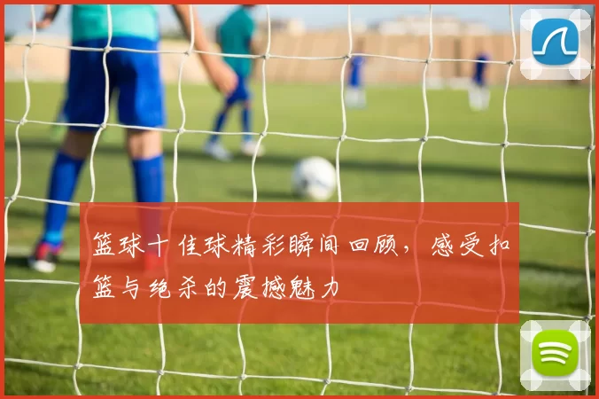 篮球十佳球精彩瞬间回顾，感受扣篮与绝杀的震撼魅力