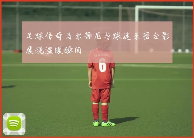 足球传奇马尔蒂尼与球迷亲密合影展现温暖瞬间