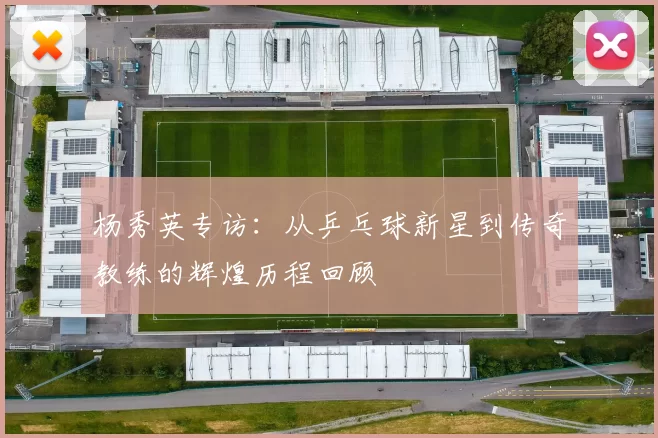 杨秀英专访：从乒乓球新星到传奇教练的辉煌历程回顾