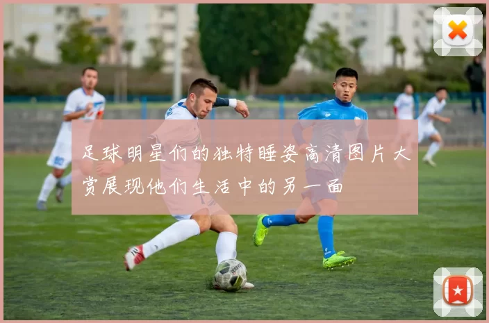 足球明星们的独特睡姿高清图片大赏展现他们生活中的另一面