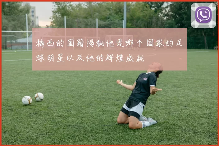 梅西的国籍揭秘他是哪个国家的足球明星以及他的辉煌成就