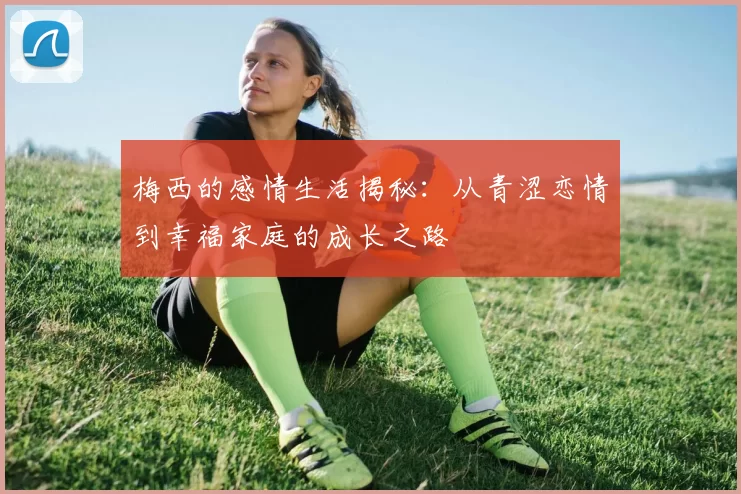 梅西的感情生活揭秘：从青涩恋情到幸福家庭的成长之路