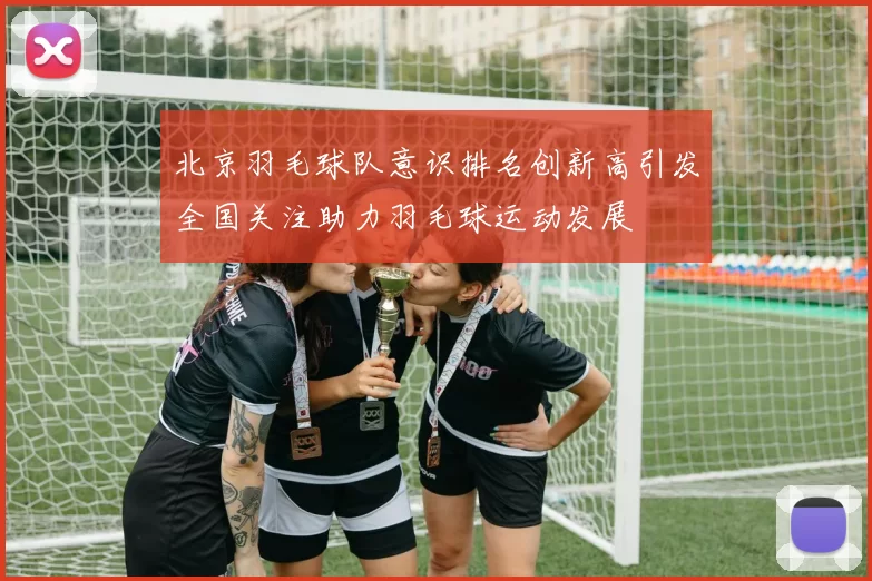 北京羽毛球队意识排名创新高引发全国关注助力羽毛球运动发展