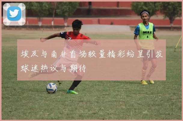 埃及与南非首场较量精彩纷呈引发球迷热议与期待