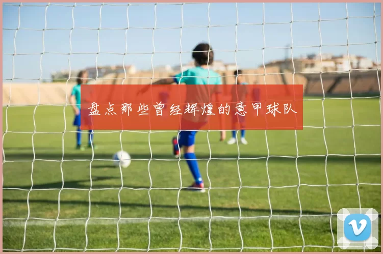 盘点那些曾经辉煌的意甲球队