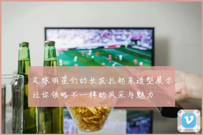 足球明星们的长发扎起来造型展示让你领略不一样的风采与魅力