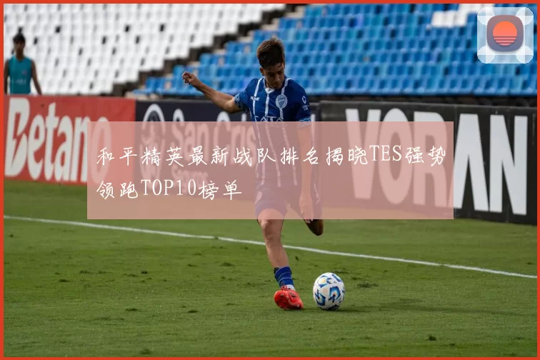 和平精英最新战队排名揭晓TES强势领跑TOP10榜单