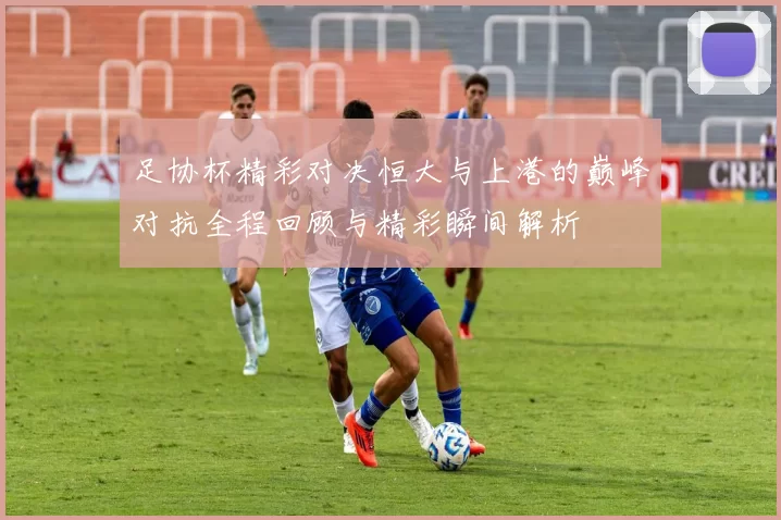 足协杯精彩对决恒大与上港的巅峰对抗全程回顾与精彩瞬间解析