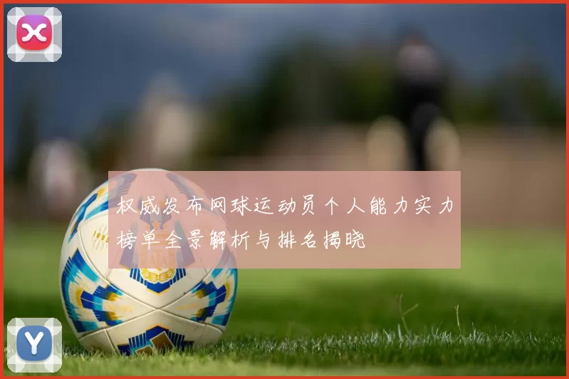 权威发布网球运动员个人能力实力榜单全景解析与排名揭晓